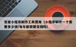 临汾甘肃小程序制作工具费用（小程序制作一个需要多少钱!每年都需要交钱吗）