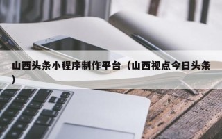 临汾山西头条小程序制作平台（山西视点今日头条）